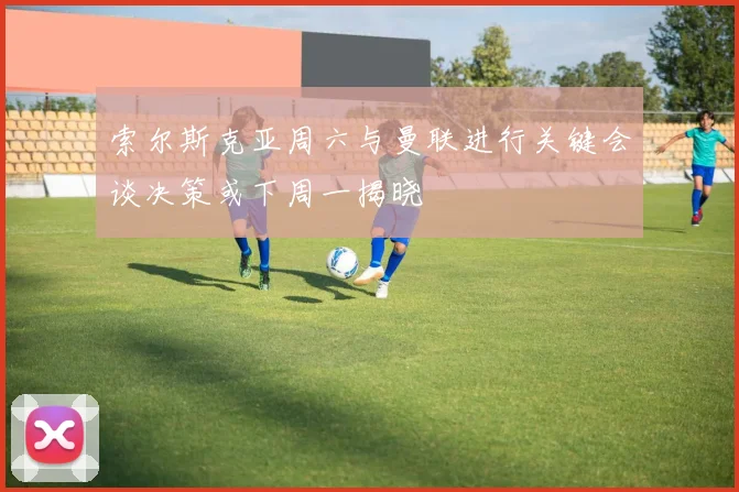 索尔斯克亚周六与曼联进行关键会谈决策或下周一揭晓