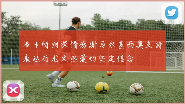 洛卡特利深情感谢马尔基西奥支持表达对尤文热爱的坚定信念