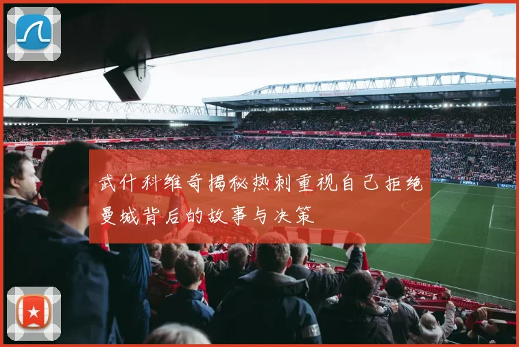武什科维奇揭秘热刺重视自己拒绝曼城背后的故事与决策