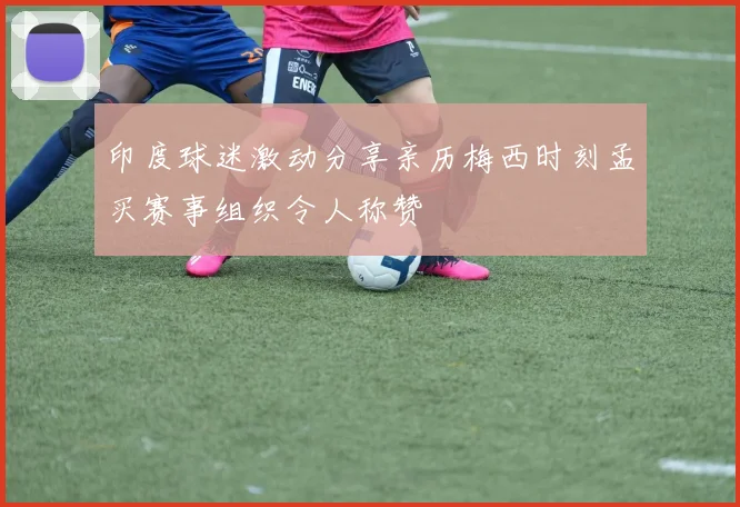 印度球迷激动分享亲历梅西时刻孟买赛事组织令人称赞