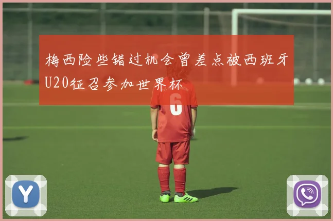 梅西险些错过机会曾差点被西班牙U20征召参加世界杯