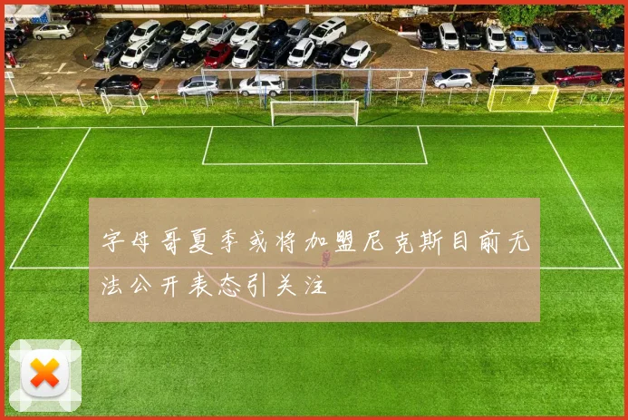 字母哥夏季或将加盟尼克斯目前无法公开表态引关注