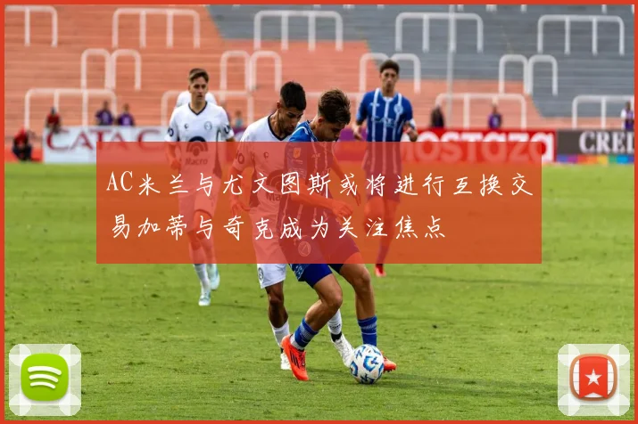 AC米兰与尤文图斯或将进行互换交易加蒂与奇克成为关注焦点