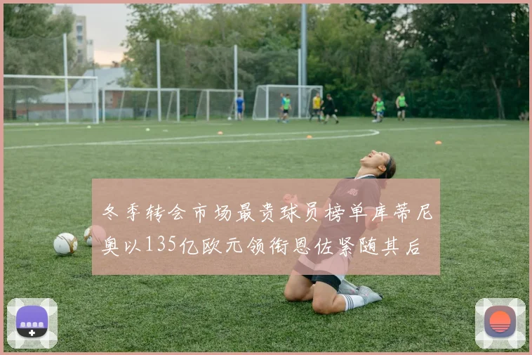 冬季转会市场最贵球员榜单库蒂尼奥以135亿欧元领衔恩佐紧随其后
