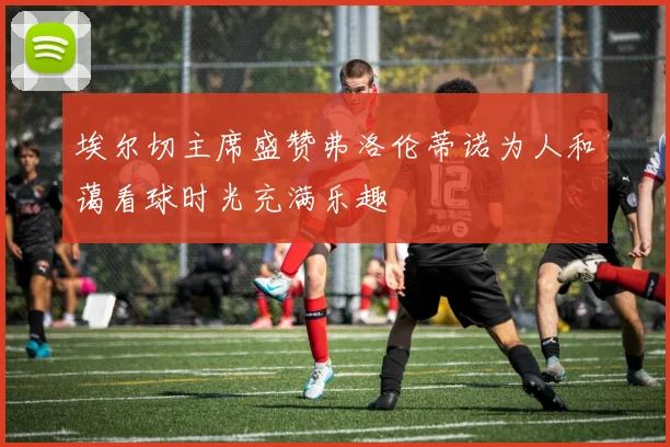 埃尔切主席盛赞弗洛伦蒂诺为人和蔼看球时光充满乐趣