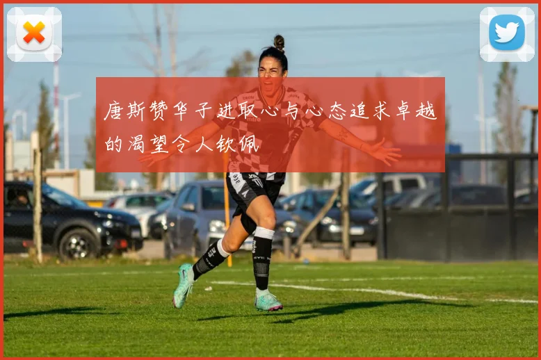 唐斯赞华子进取心与心态追求卓越的渴望令人钦佩