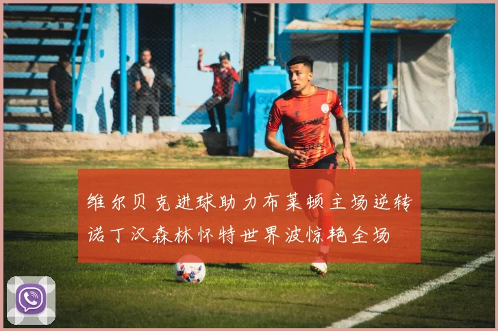 维尔贝克进球助力布莱顿主场逆转诺丁汉森林怀特世界波惊艳全场