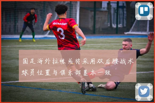 国足海外拉练或将采用双后腰战术球员位置与俱乐部基本一致