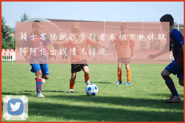 骑士客场挑战步行者米切尔轮休缺阵阿伦出战情况待定