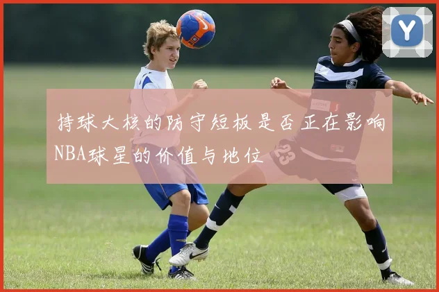 持球大核的防守短板是否正在影响NBA球星的价值与地位