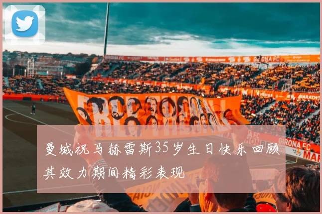 曼城祝马赫雷斯35岁生日快乐回顾其效力期间精彩表现