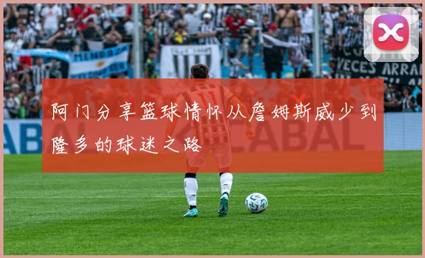 阿门分享篮球情怀从詹姆斯威少到隆多的球迷之路