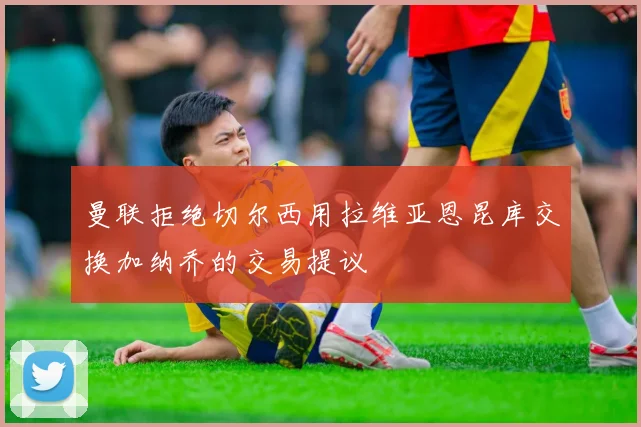 曼联拒绝切尔西用拉维亚恩昆库交换加纳乔的交易提议