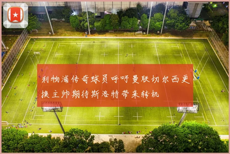 利物浦传奇球员呼吁曼联切尔西更换主帅期待斯洛特带来转机