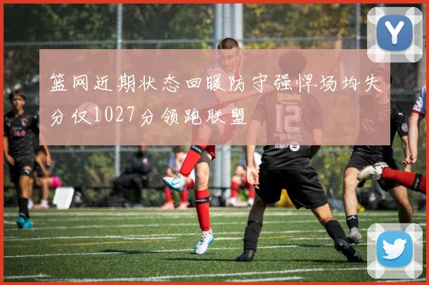 篮网近期状态回暖防守强悍场均失分仅1027分领跑联盟