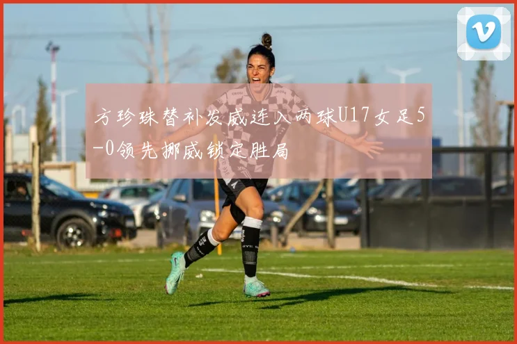 方珍珠替补发威连入两球U17女足5-0领先挪威锁定胜局