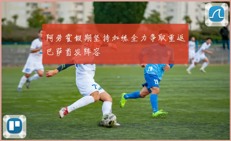 阿劳霍假期坚持加练全力争取重返巴萨首发阵容