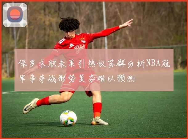 保罗求职未果引热议苏群分析NBA冠军争夺战形势复杂难以预测