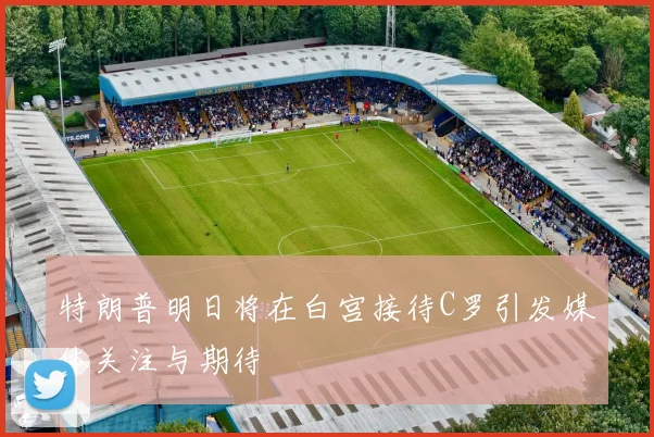 特朗普明日将在白宫接待C罗引发媒体关注与期待