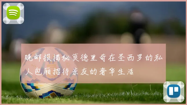 晚邮报揭秘莫德里奇在圣西罗的私人包厢招待亲友的奢华生活