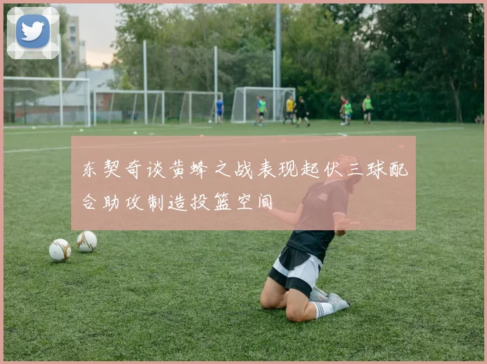 东契奇谈黄蜂之战表现起伏三球配合助攻制造投篮空间