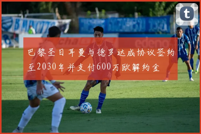 巴黎圣日耳曼与德罗达成协议签约至2030年并支付600万欧解约金