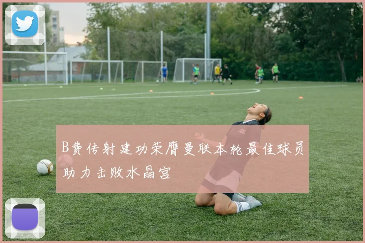 B费传射建功荣膺曼联本轮最佳球员助力击败水晶宫