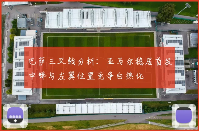 巴萨三叉戟分析：亚马尔稳居首发中锋与左翼位置竞争白热化
