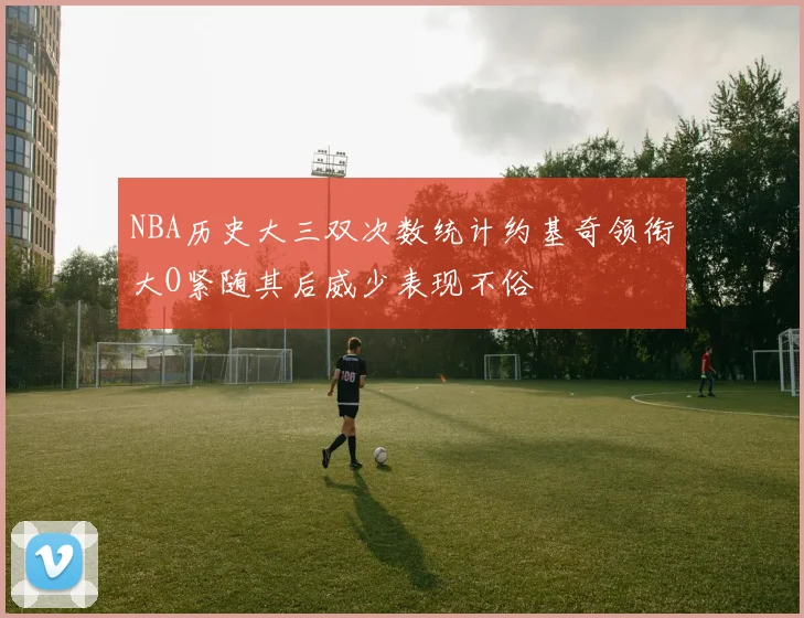 NBA历史大三双次数统计约基奇领衔大O紧随其后威少表现不俗