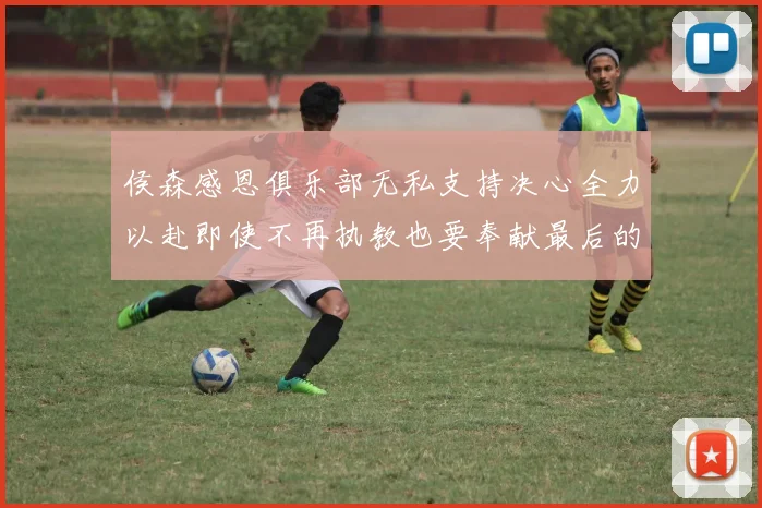 侯森感恩俱乐部无私支持决心全力以赴即使不再执教也要奉献最后的热情