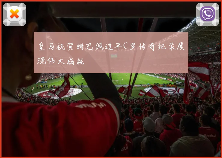 皇马祝贺姆巴佩追平C罗传奇纪录展现伟大成就