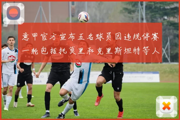 意甲官方宣布五名球员因违规停赛一轮包括托莫里和克里斯坦特等人