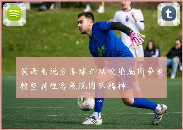 昌西老说分享球却助攻垫底斯普利特坚持理念展现团队精神