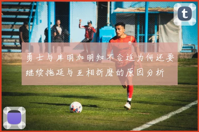 勇士与库明加明知不合适为何还要继续拖延与互相折磨的原因分析