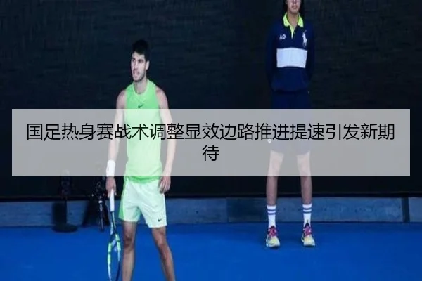 国足热身赛战术调整显效边路推进提速引发新期待
